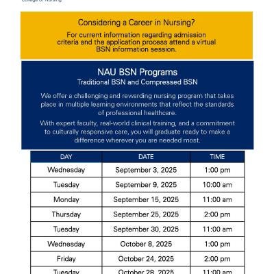 NAU Virtual Nursing Information Session Dates : Wednesday, September 3rd 1:00 PM; Tuesday, September 9th 10:00 AM; Monday, September 15th, 11:00 AM; Thursday September 25th, 2:00 PM; Tuesday September 30th, 11:00 AM; Wednesday, October 8th 11:00 AM; Friday, October 24th 2:00 PM; Tuesday, October 28th 11:00 AM