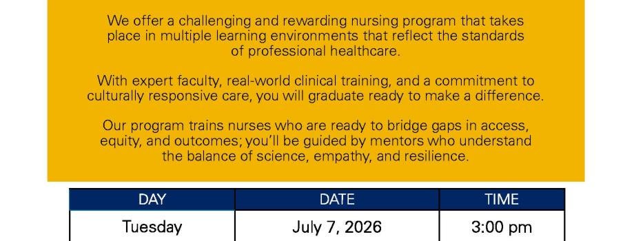 Northern Arizona University Bachelor's of Science in Nursing Information Session Days Summer 2026 Tuesday July 7, 2026 3:00 pm; Thursday July 16, 2026 11:00 am; Monday July 20, 2026 2:00 pm; Wednesday July 29, 2026 11:00 am; Tuesday August 4, 2026 10:00 am; Thursday August 13, 2026 9:00 am; Wednesday August 26, 2026 1:00 pm